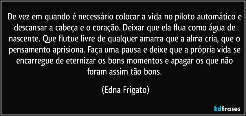 De vez em quando é necessário colocar a vida no piloto automático e descansar a cabeça e o coração. Deixar que ela flua como água de nascente. Que flutue livre de qualquer amarra que a alma cria, que o pensamento aprisiona. Faça uma pausa e deixe que a própria vida se encarregue de eternizar os bons momentos e apagar os que não foram assim tão bons. (Edna Frigato)