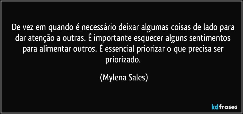 De vez em quando é necessário deixar algumas coisas de lado para dar atenção a outras. É importante esquecer alguns sentimentos para alimentar outros. É essencial priorizar o que precisa ser priorizado. (Mylena Sales)