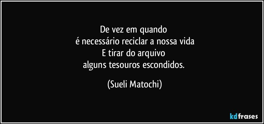 De vez em quando 
é necessário reciclar a nossa vida
E tirar do arquivo 
alguns tesouros escondidos. (Sueli Matochi)