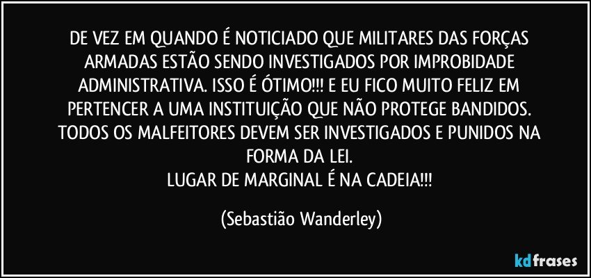 DE VEZ EM QUANDO É NOTICIADO QUE MILITARES DAS FORÇAS ARMADAS ESTÃO SENDO INVESTIGADOS POR IMPROBIDADE ADMINISTRATIVA. ISSO É ÓTIMO!!! E EU FICO MUITO FELIZ EM PERTENCER A UMA INSTITUIÇÃO QUE NÃO PROTEGE BANDIDOS. TODOS OS MALFEITORES DEVEM SER INVESTIGADOS E PUNIDOS NA FORMA DA LEI. 
LUGAR DE MARGINAL É NA CADEIA!!! (Sebastião Wanderley)