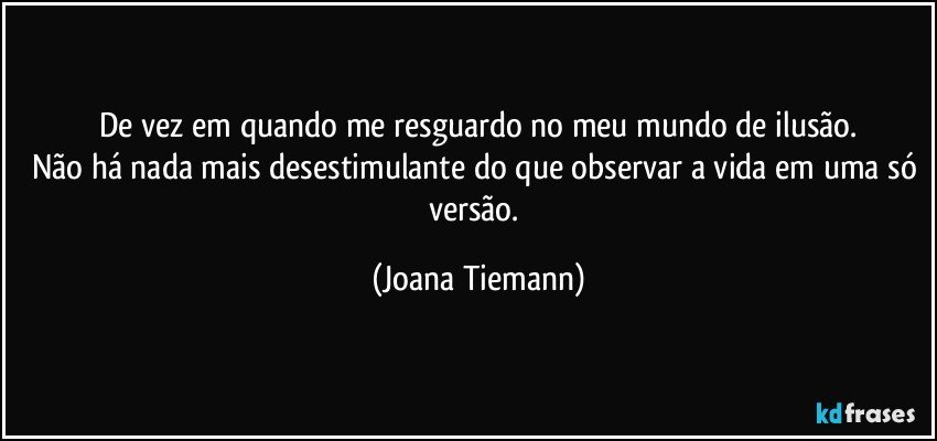 De vez em quando me resguardo no meu mundo de ilusão.
Não há nada mais desestimulante do que observar a vida em uma só versão. (Joana Tiemann)