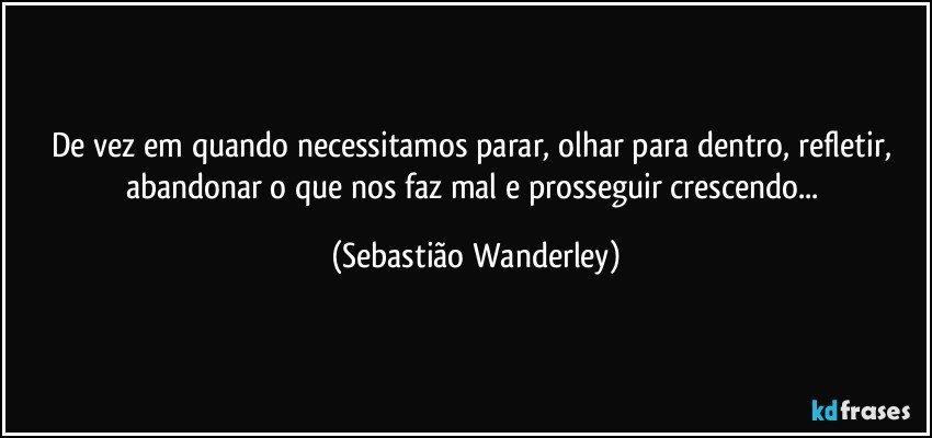 De vez em quando necessitamos parar, olhar para dentro, refletir, abandonar o que nos faz mal e prosseguir crescendo... (Sebastião Wanderley)