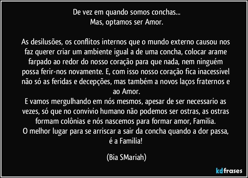 De vez em quando somos conchas...
Mas, optamos ser Amor.

As desilusões, os conflitos internos que o mundo externo causou nos faz querer criar um ambiente igual a de uma concha, colocar arame farpado ao redor do nosso coração para que nada, nem ninguém possa ferir-nos novamente. E, com isso nosso coração fica inacessivel não só as feridas e decepções, mas também a novos laços fraternos e ao Amor.
E vamos mergulhando em nós mesmos, apesar de ser necessario as vezes, só que no convivio humano não podemos ser ostras, as ostras formam colônias e nós nascemos para formar amor, Familia. 
O melhor lugar para se arriscar a sair da concha quando a dor passa, é a Familia! (Bia SMariah)