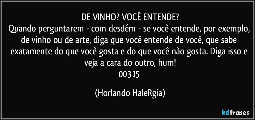 DE VINHO? VOCÊ ENTENDE?
Quando perguntarem - com desdém - se você entende, por exemplo, de vinho ou de arte,  diga que você entende de você, que sabe exatamente do que você gosta e do que você não gosta. Diga isso e veja a cara do outro, hum!
00315 (Horlando HaleRgia)