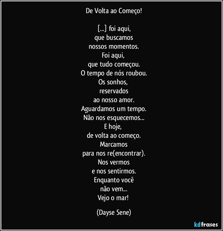 De Volta ao Começo!

[...] foi aqui,
que buscamos
nossos momentos.
Foi aqui, 
que tudo começou.
O tempo de nós roubou.
Os sonhos, 
reservados
ao nosso amor.
Aguardamos um tempo.
Não nos esquecemos...
E hoje, 
de volta ao começo.
Marcamos
para nos re(encontrar).
Nos vermos
e nos sentirmos.
Enquanto você
não vem...
Vejo o mar! (Dayse Sene)