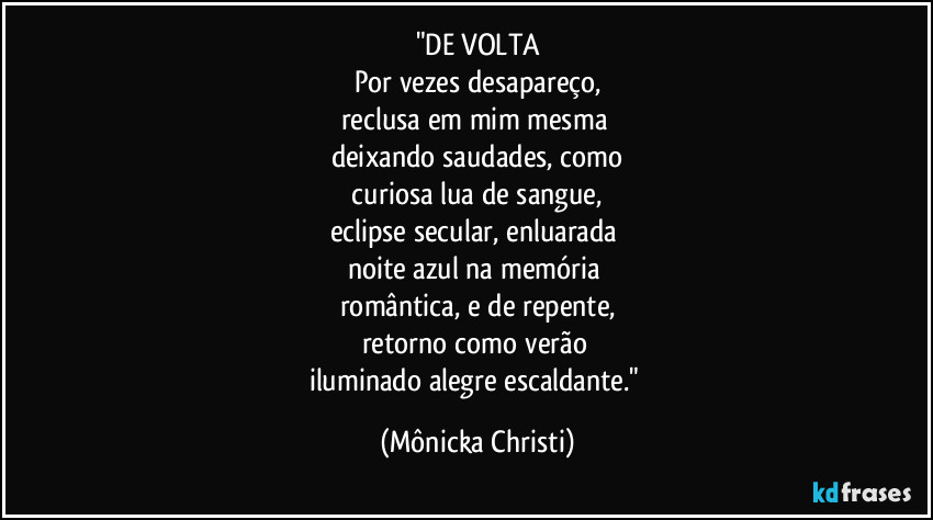 "DE VOLTA
Por vezes desapareço,
reclusa em mim mesma
deixando saudades, como
curiosa lua de sangue,
eclipse secular, enluarada
noite azul na memória
romântica, e de repente,
retorno como verão
iluminado alegre escaldante." (Mônicka Christi)