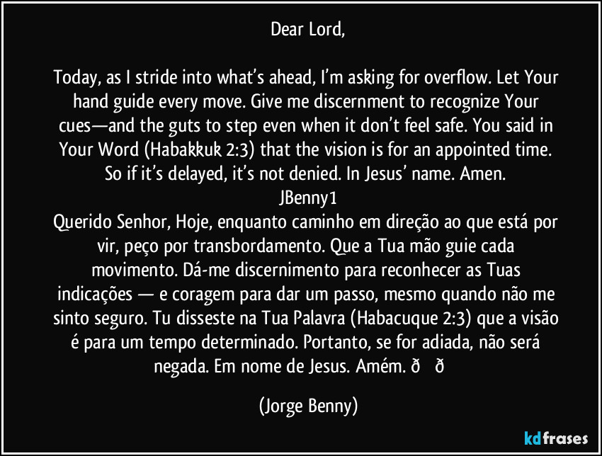 Dear Lord,

Today, as I stride into what’s ahead, I’m asking for overflow. Let Your hand guide every move. Give me discernment to recognize Your cues—and the guts to step even when it don’t feel safe. You said in Your Word (Habakkuk 2:3) that the vision is for an appointed time. So if it’s delayed, it’s not denied. In Jesus’ name. Amen. 
JBenny1
Querido Senhor, Hoje, enquanto caminho em direção ao que está por vir, peço por transbordamento. Que a Tua mão guie cada movimento. Dá-me discernimento para reconhecer as Tuas indicações — e coragem para dar um passo, mesmo quando não me sinto seguro. Tu disseste na Tua Palavra (Habacuque 2:3) que a visão é para um tempo determinado. Portanto, se for adiada, não será negada. Em nome de Jesus. Amém.  (Jorge Benny)