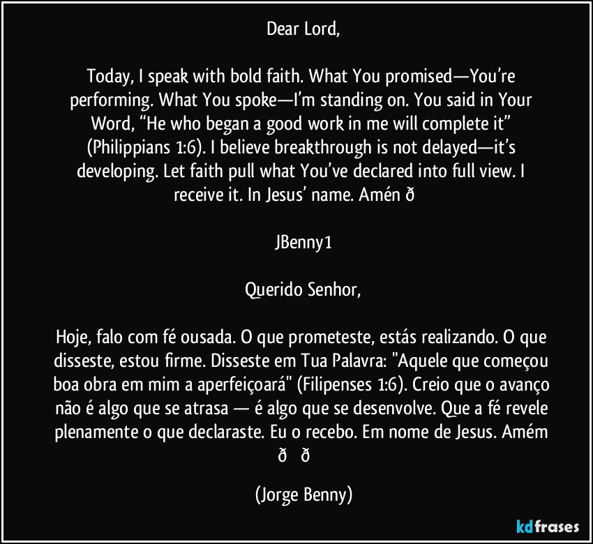 Dear Lord,

Today, I speak with bold faith. What You promised—You’re performing. What You spoke—I’m standing on. You said in Your Word, “He who began a good work in me will complete it” (Philippians 1:6). I believe breakthrough is not delayed—it’s developing. Let faith pull what You’ve declared into full view. I receive it. In Jesus’ name. Amén  (Jorge Benny)