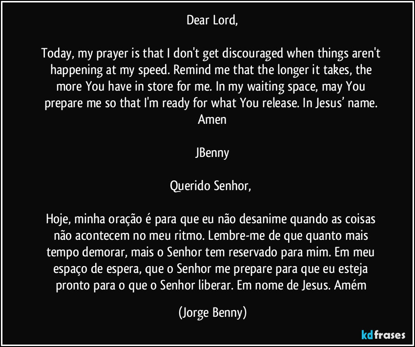 Dear Lord,

Today, my prayer is that I don't get discouraged when things aren't happening at my speed. Remind me that the longer it takes, the more You have in store for me. In my waiting space, may You prepare me so that I'm ready for what You release. In Jesus’ name. Amen

JBenny

Querido Senhor, 

Hoje, minha oração é para que eu não desanime quando as coisas não acontecem no meu ritmo. Lembre-me de que quanto mais tempo demorar, mais o Senhor tem reservado para mim. Em meu espaço de espera, que o Senhor me prepare para que eu esteja pronto para o que o Senhor liberar. Em nome de Jesus. Amém (Jorge Benny)