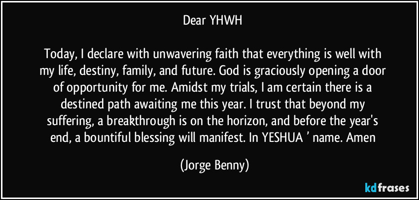 Dear YHWH 
 
Today, I declare with unwavering faith that everything is well with my life, destiny, family, and future. God is graciously opening a door of opportunity for me. Amidst my trials, I am certain there is a destined path awaiting me this year. I trust that beyond my suffering, a breakthrough is on the horizon, and before the year's end, a bountiful blessing will manifest. In YESHUA ’ name. Amen (Jorge Benny)