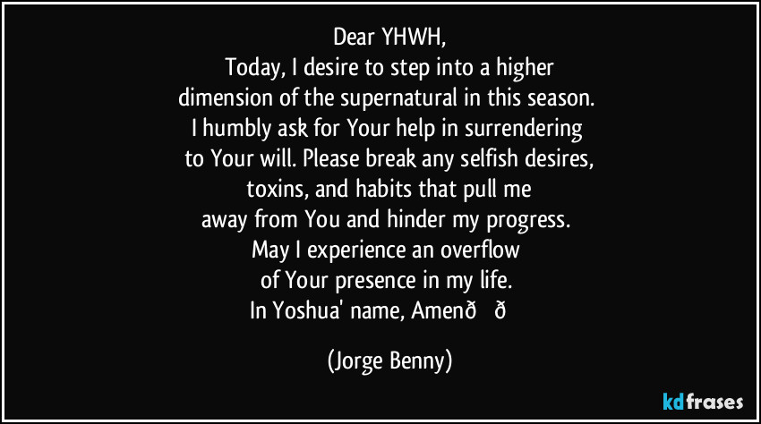 Dear YHWH,
Today, I desire to step into a higher
dimension of the supernatural in this season. 
I humbly ask for Your help in surrendering 
to Your will. Please break any selfish desires,
 toxins, and habits that pull me 
away from You and hinder my progress. 
May I experience an overflow 
of Your presence in my life. 
In Yoshua' name, Amen (Jorge Benny)