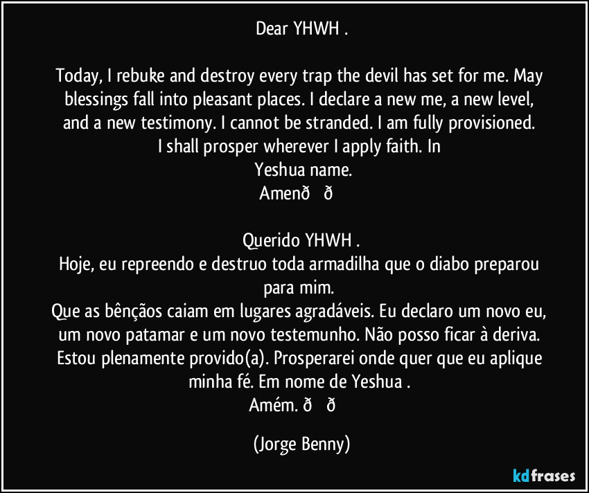 Dear YHWH .
Today, I rebuke and destroy every trap the devil has set for me. May blessings fall into pleasant places. I declare a new me, a new level, and a new testimony. I cannot be stranded. I am fully provisioned.
I shall prosper wherever I apply faith. In
Yeshua name.
Amen (Jorge Benny)