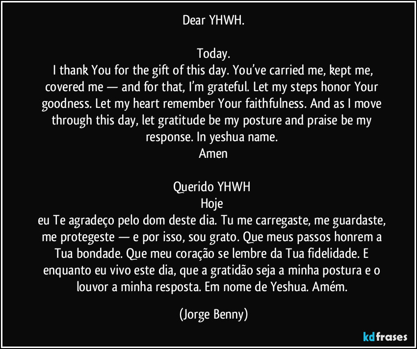 Dear YHWH.
Today.
I thank You for the gift of this day. You’ve carried me, kept me, covered me — and for that, I’m grateful. Let my steps honor Your goodness. Let my heart remember Your faithfulness. And as I move through this day, let gratitude be my posture and praise be my response. In yeshua name.
Amen
Querido YHWH
Hoje
eu Te agradeço pelo dom deste dia. Tu me carregaste, me guardaste, me protegeste — e por isso, sou grato. Que meus passos honrem a Tua bondade. Que meu coração se lembre da Tua fidelidade. E enquanto eu vivo este dia, que a gratidão seja a minha postura e o louvor a minha resposta. Em nome de Yeshua. Amém. (Jorge Benny)