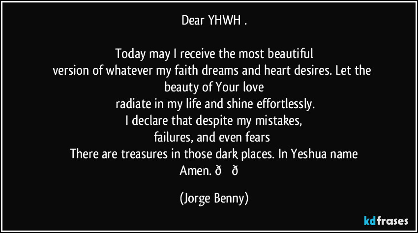 Dear YHWH .

Today may I receive the most beautiful
version of whatever my faith dreams and heart desires. Let the beauty of Your love
 radiate in my life and shine effortlessly.
 I declare that despite my mistakes, 
failures, and even fears 
There are treasures in those dark places. In Yeshua name
 Amen.  (Jorge Benny)