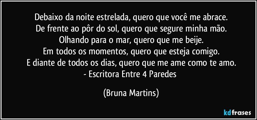 Debaixo da noite estrelada, quero que você me abrace.
De frente ao pôr do sol, quero que segure minha mão.
Olhando para o mar, quero que me beije.
Em todos os momentos, quero que esteja comigo.
E diante de todos os dias, quero que me ame como te amo.
- Escritora Entre 4 Paredes (Bruna Martins)