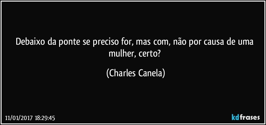 Debaixo da ponte se preciso for, mas com, não por causa de uma mulher, certo? (Charles Canela)