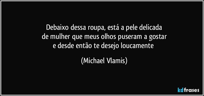 Debaixo dessa roupa, está a pele delicada
de mulher que meus olhos puseram a gostar
e desde então te desejo loucamente (Michael Vlamis)