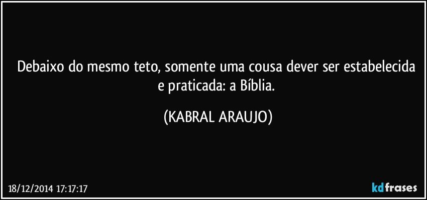 Debaixo do mesmo teto, somente uma cousa dever ser estabelecida e praticada: a Bíblia. (KABRAL ARAUJO)