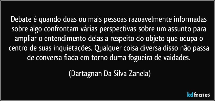 Debate é quando duas ou mais pessoas razoavelmente informadas sobre algo confrontam várias perspectivas sobre um assunto para ampliar o entendimento delas a respeito do objeto que ocupa o centro de suas inquietações. Qualquer coisa diversa disso não passa de conversa fiada em torno duma fogueira de vaidades. (Dartagnan Da Silva Zanela)