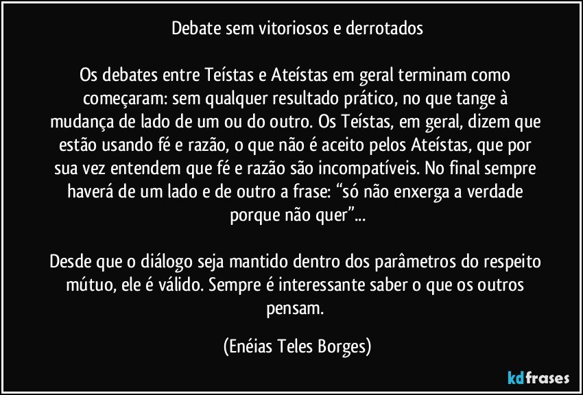 Debate sem vitoriosos e derrotados

Os debates entre Teístas e Ateístas em geral terminam como começaram: sem qualquer resultado prático, no que tange à mudança de lado de um ou do outro. Os Teístas, em geral, dizem que estão usando fé e razão, o que não é aceito pelos Ateístas, que por sua vez entendem que fé e razão são incompatíveis. No final sempre haverá de um lado e de outro a frase: “só não enxerga a verdade porque não quer”...

Desde que o diálogo seja mantido dentro dos parâmetros do respeito mútuo, ele é válido. Sempre é interessante saber o que os outros pensam. (Enéias Teles Borges)