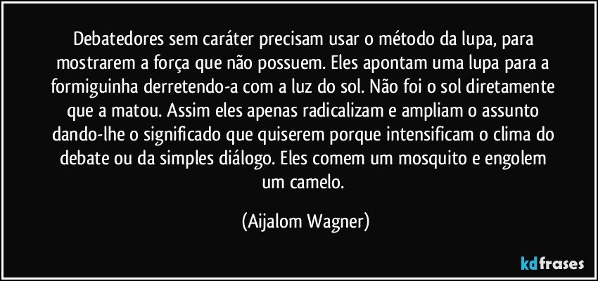 Debatedores sem caráter precisam usar o método da lupa, para mostrarem a força que não possuem. Eles apontam uma lupa para a formiguinha derretendo-a com a luz do sol. Não foi o sol diretamente que a matou. Assim eles apenas radicalizam e ampliam o assunto dando-lhe o significado que quiserem porque intensificam o clima do debate ou da simples diálogo. Eles comem um mosquito e engolem um camelo. (Aijalom Wagner)