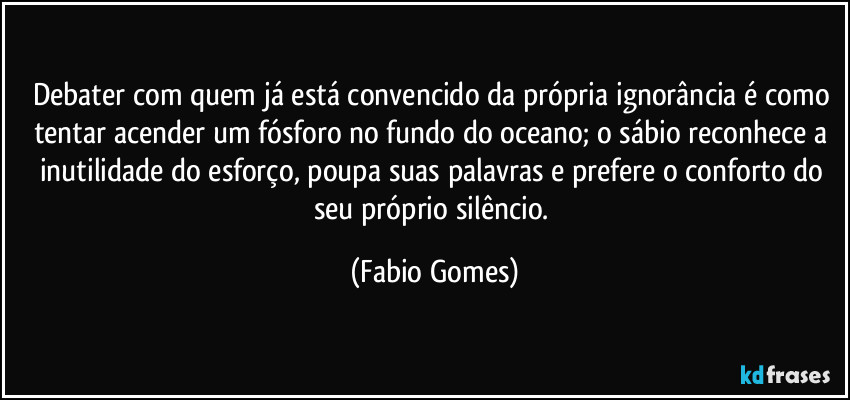 Debater com quem já está convencido da própria ignorância é como tentar acender um fósforo no fundo do oceano; o sábio reconhece a inutilidade do esforço, poupa suas palavras e prefere o conforto do seu próprio silêncio. (Fabio Gomes)