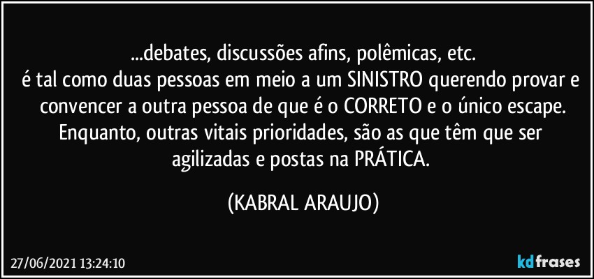 ...debates, discussões afins, polêmicas,  etc.
é tal como duas pessoas em meio a um SINISTRO querendo provar e convencer a outra pessoa de que é o CORRETO e o único escape.
Enquanto, outras vitais prioridades, são as que têm que ser agilizadas e postas na PRÁTICA. (KABRAL ARAUJO)