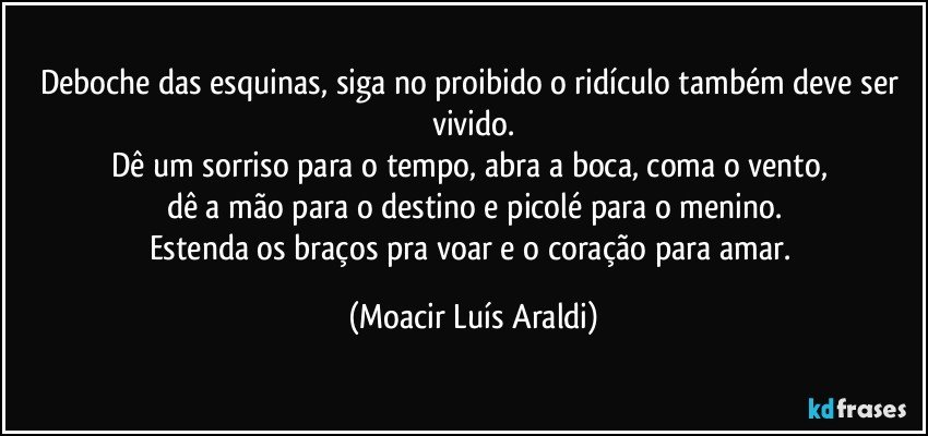 Deboche das esquinas, siga no proibido o ridículo também deve ser vivido.
Dê um sorriso para o tempo, abra a boca, coma o vento, 
dê a mão para o destino e picolé para o menino.
Estenda os braços pra voar e o coração para amar. (Moacir Luís Araldi)