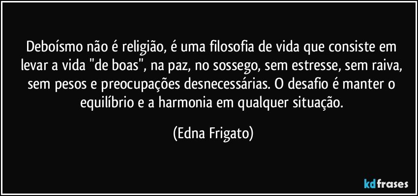 Deboísmo não é religião, é  uma filosofia de vida que consiste em levar a vida "de boas", na paz, no sossego, sem estresse, sem raiva, sem pesos e preocupações desnecessárias. O desafio é manter o equilíbrio e a harmonia em qualquer situação. (Edna Frigato)