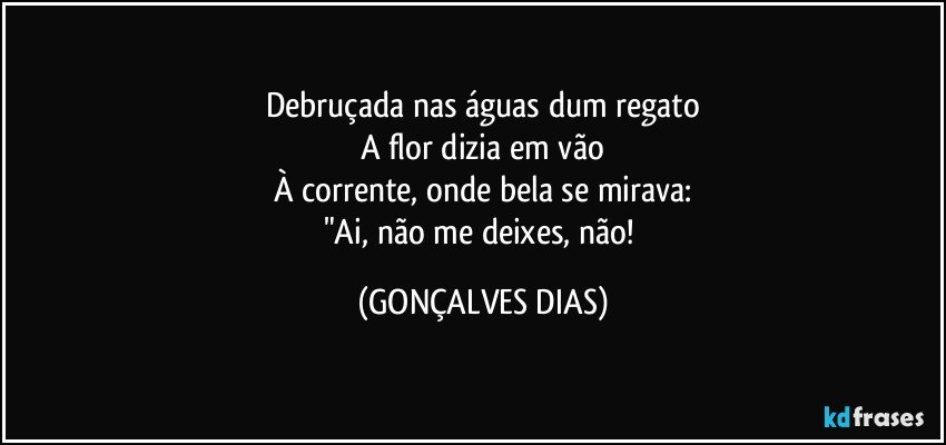 Debruçada nas águas dum regato
A flor dizia em vão
À corrente, onde bela se mirava:
"Ai, não me deixes, não! (GONÇALVES DIAS)
