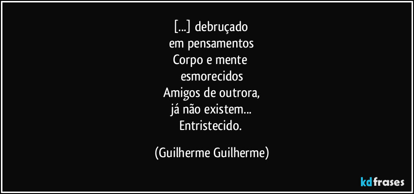 [...] debruçado 
em pensamentos
Corpo e mente 
esmorecidos
Amigos de outrora,
já não existem...
Entristecido. (Guilherme Guilherme)
