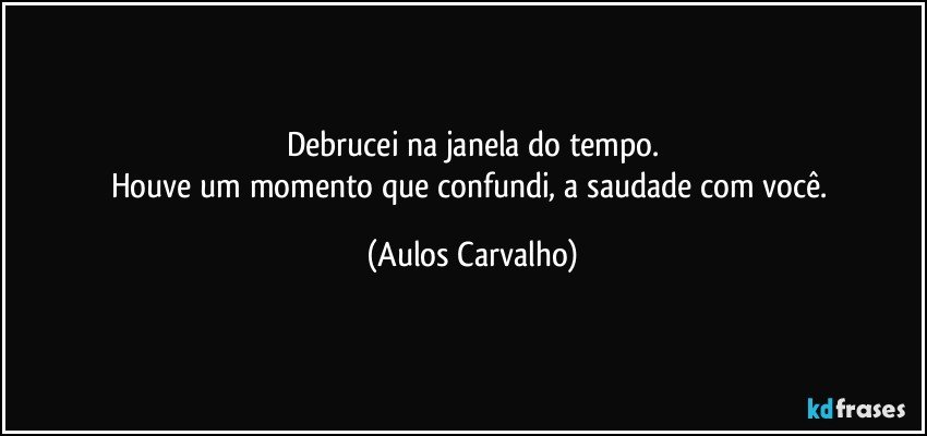 Debrucei na janela do tempo.
Houve um momento que confundi, a saudade com você. (Aulos Carvalho)