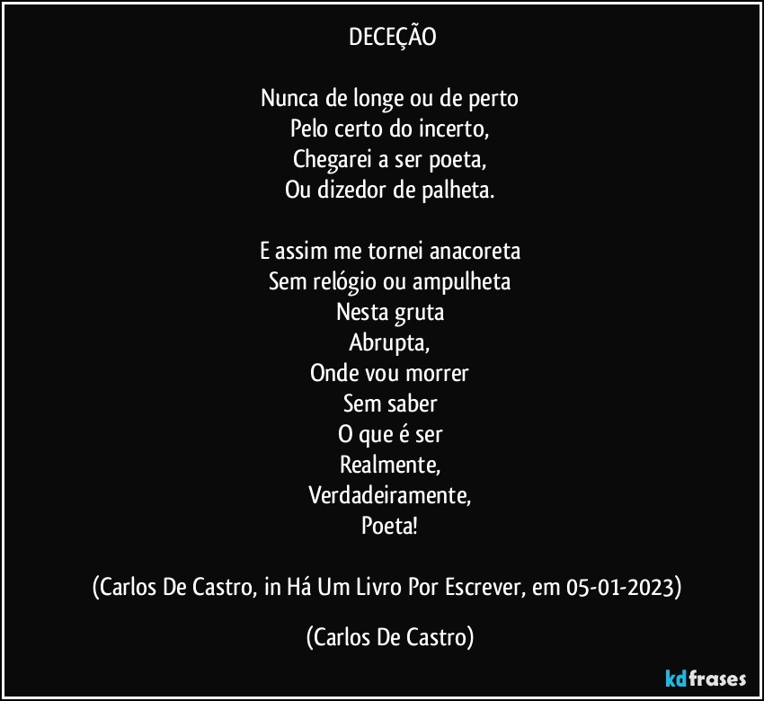 ⁠DECEÇÃO

Nunca de longe ou de perto
Pelo certo do incerto,
Chegarei a ser poeta,
Ou dizedor de palheta.

E assim me tornei anacoreta
Sem relógio ou ampulheta
Nesta gruta
Abrupta,
Onde vou morrer
Sem saber
O que é ser
Realmente,
Verdadeiramente,
Poeta!

(Carlos De Castro, in Há Um Livro Por Escrever, em 05-01-2023) (Carlos De Castro)