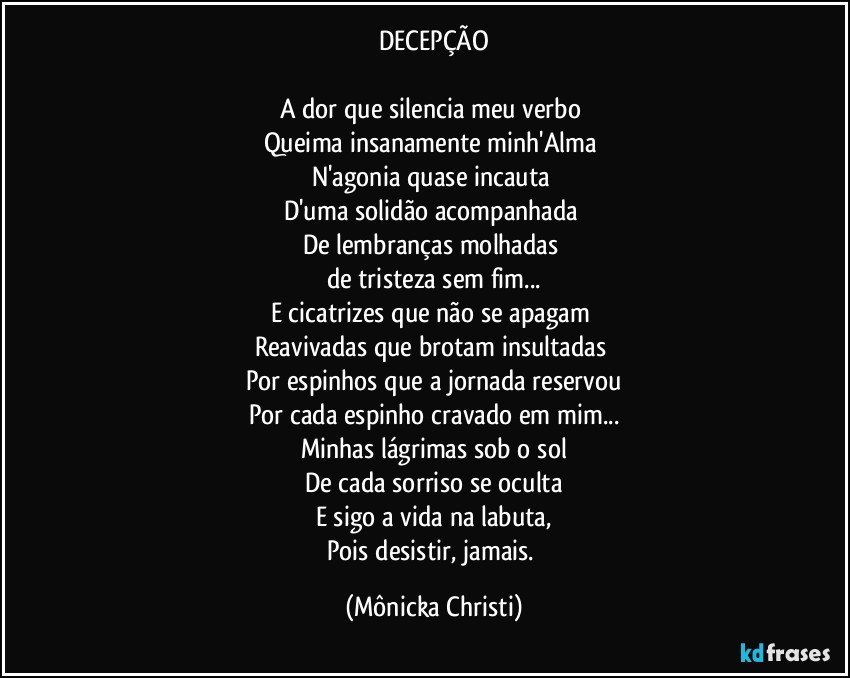 DECEPÇÃO

A dor que silencia meu verbo 
Queima insanamente minh'Alma 
N'agonia quase incauta 
D'uma solidão acompanhada 
De lembranças molhadas 
de tristeza sem fim...
E cicatrizes que não se apagam 
Reavivadas que brotam insultadas 
Por espinhos que a jornada reservou
Por cada espinho cravado em mim...
Minhas lágrimas sob o sol
De cada sorriso se oculta
E sigo a vida na labuta,
Pois desistir, jamais. (Mônicka Christi)