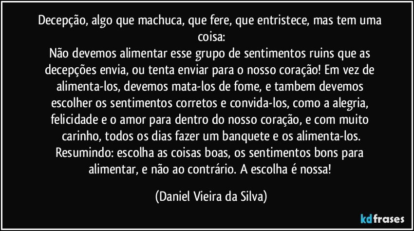 Decepção, algo que machuca, que fere, que entristece, mas tem uma coisa:
Não devemos alimentar esse grupo de sentimentos ruins que as decepções envia, ou tenta enviar para o nosso coração! Em vez de alimenta-los, devemos mata-los de fome, e tambem devemos escolher os sentimentos corretos e convida-los, como a alegria, felicidade e o amor para dentro do nosso coração, e com muito carinho, todos os dias fazer um banquete e os alimenta-los.
Resumindo: escolha as coisas boas, os sentimentos bons para alimentar, e não ao contrário. A escolha é nossa! (Daniel Vieira da Silva)