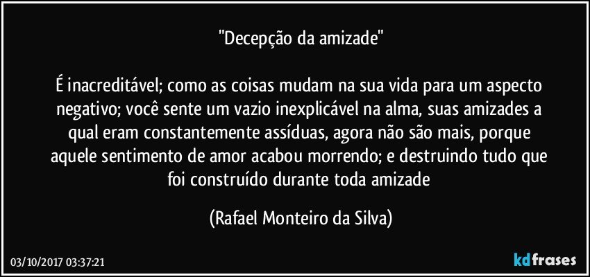 "Decepção da amizade"

É inacreditável; como as coisas mudam na sua vida para um aspecto negativo; você sente um vazio inexplicável na alma, suas amizades a qual eram constantemente assíduas, agora não são mais, porque aquele sentimento de amor acabou morrendo; e destruindo tudo que foi construído durante toda amizade (Rafael Monteiro da Silva)