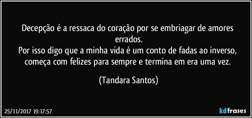 Decepção é a ressaca do coração por se embriagar de amores errados.
Por isso digo que a minha vida é um conto de fadas ao inverso, começa com felizes para sempre e termina em era uma vez. (Tandara Santos)