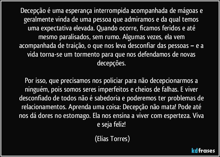 Decepção é uma esperança interrompida acompanhada de mágoas e geralmente vinda de uma pessoa que admiramos e da qual temos uma expectativa elevada. Quando ocorre, ficamos feridos e até mesmo paralisados, sem rumo. Algumas vezes, ela vem acompanhada de traição, o que nos leva desconfiar das pessoas – e a vida torna-se um tormento para que nos defendamos de novas decepções. 

Por isso, que precisamos nos policiar para não decepcionarmos a ninguém, pois somos seres imperfeitos e cheios de falhas. E viver desconfiado de todos não é sabedoria e poderemos ter problemas de relacionamentos. Aprenda uma coisa: Decepção não mata! Pode até nos dá dores no estomago. Ela nos ensina a viver com esperteza. Viva e seja feliz! (Elias Torres)