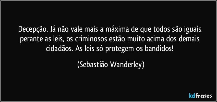 Decepção. Já não vale mais a máxima de que todos são iguais perante as leis, os criminosos estão muito acima dos demais cidadãos. As leis só protegem os bandidos! (Sebastião Wanderley)