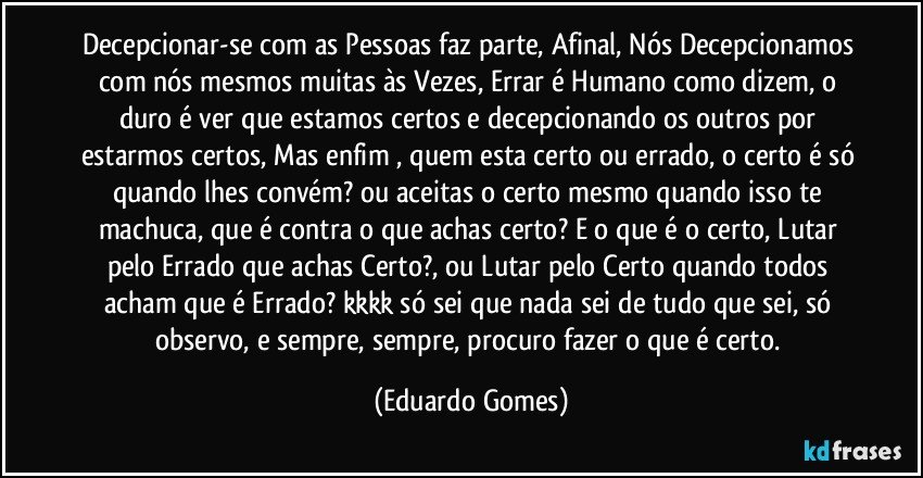 Decepcionar-se com as Pessoas faz parte, Afinal, Nós Decepcionamos com nós mesmos muitas às Vezes, Errar é Humano como dizem, o duro é ver que estamos certos e decepcionando os outros por estarmos certos, Mas enfim , quem esta certo ou errado, o certo é só quando lhes convém? ou aceitas o certo mesmo quando isso te machuca, que é contra o que achas certo? E o que é o certo, Lutar pelo Errado que achas Certo?, ou Lutar pelo Certo quando todos acham que é Errado? kkkk só sei que nada sei de tudo que sei, só observo, e sempre, sempre, procuro fazer o que é certo. (Eduardo Gomes)