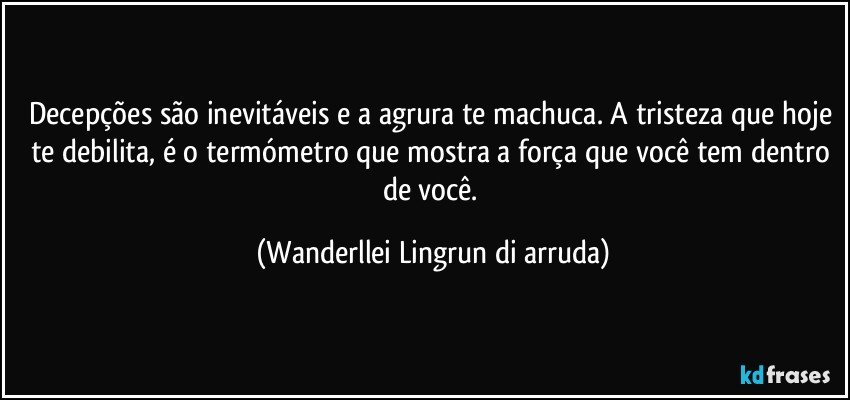 Decepções são inevitáveis  e a agrura te machuca. A tristeza que hoje te debilita, é o termómetro que mostra a força que você tem dentro de você. (Wanderllei Lingrun di arruda)