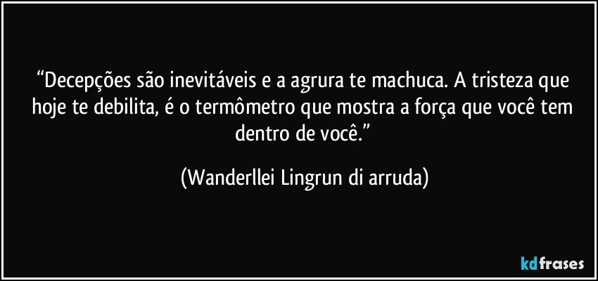 “Decepções são inevitáveis e a agrura te machuca. A tristeza que hoje te debilita, é o termômetro que mostra a força que você tem dentro de você.” (Wanderllei Lingrun di arruda)