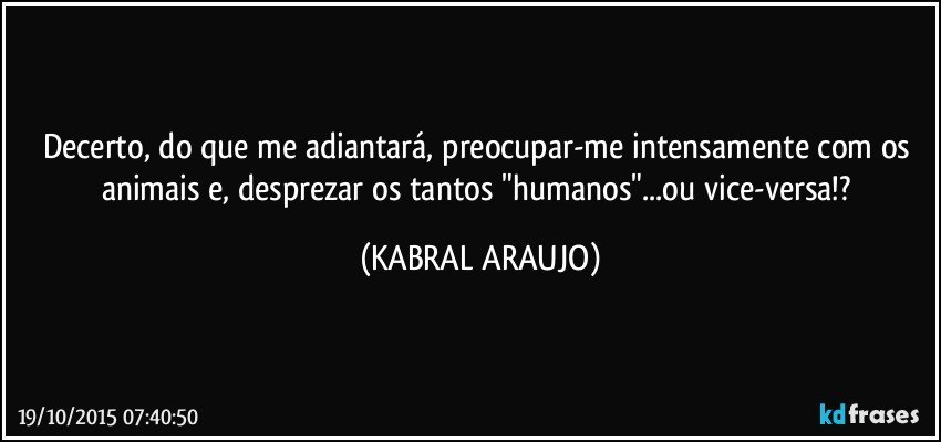 Decerto, do que me adiantará, preocupar-me intensamente com os animais e, desprezar os tantos "humanos"...ou vice-versa!? (KABRAL ARAUJO)