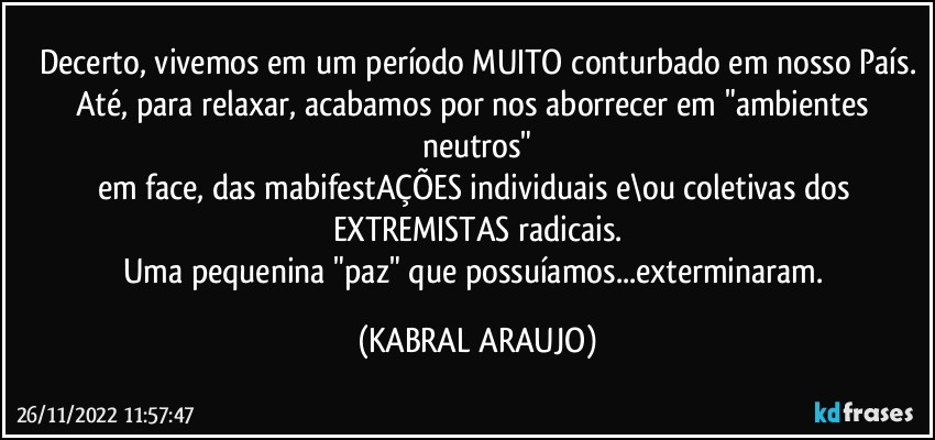 Decerto, vivemos em um período MUITO conturbado em nosso País.
Até, para relaxar, acabamos por nos aborrecer em "ambientes neutros"
em face, das mabifestAÇÕES individuais e\ou coletivas dos EXTREMISTAS radicais.
Uma pequenina "paz" que possuíamos...exterminaram. (KABRAL ARAUJO)