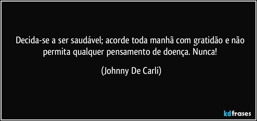 Decida-se a ser saudável; acorde toda manhã com gratidão e não permita qualquer pensamento de doença. Nunca! (Johnny De Carli)