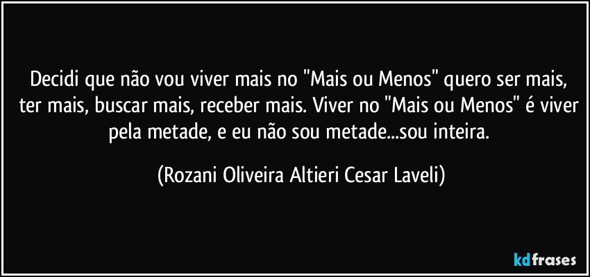 Decidi que não vou viver mais no "Mais ou Menos" quero ser mais, ter mais, buscar mais, receber mais. Viver no "Mais ou Menos" é viver pela metade, e eu não sou metade...sou inteira. (Rozani Oliveira Altieri Cesar Laveli)