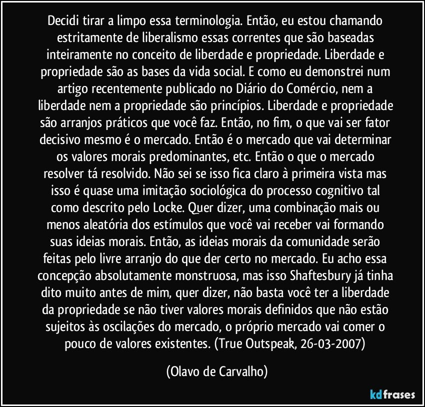 Decidi tirar a limpo essa terminologia. Então, eu estou chamando estritamente de liberalismo essas correntes que são baseadas inteiramente no conceito de liberdade e propriedade. Liberdade e propriedade são as bases da vida social. E como eu demonstrei num artigo recentemente publicado no Diário do Comércio, nem a liberdade nem a propriedade são princípios. Liberdade e propriedade são arranjos práticos que você faz. Então, no fim, o que vai ser fator decisivo mesmo é o mercado. Então é o mercado que vai determinar os valores morais predominantes, etc. Então o que o mercado resolver tá resolvido. Não sei se isso fica claro à primeira vista mas isso é quase uma imitação sociológica do processo cognitivo tal como descrito pelo Locke. Quer dizer, uma combinação mais ou menos aleatória dos estímulos que você vai receber vai formando suas ideias morais. Então, as ideias morais da comunidade serão feitas pelo livre arranjo do que der certo no mercado. Eu acho essa concepção absolutamente monstruosa, mas isso Shaftesbury já tinha dito muito antes de mim, quer dizer, não basta você ter a liberdade da propriedade se não tiver valores morais definidos que não estão sujeitos às oscilações do mercado, o próprio mercado vai comer o pouco de valores existentes. (True Outspeak, 26-03-2007) (Olavo de Carvalho)