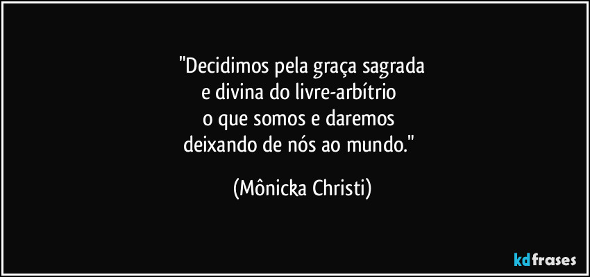 "Decidimos pela graça sagrada
e divina do livre-arbítrio 
o que somos e daremos 
deixando de nós ao mundo." (Mônicka Christi)