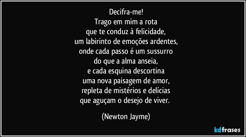 Decifra-me!
Trago em mim a rota
que te conduz à felicidade,
um labirinto de emoções ardentes,
onde cada passo é um sussurro
do que a alma anseia,
e cada esquina descortina
uma nova paisagem de amor,
repleta de mistérios e delícias
que aguçam o desejo de viver. (Newton Jayme)