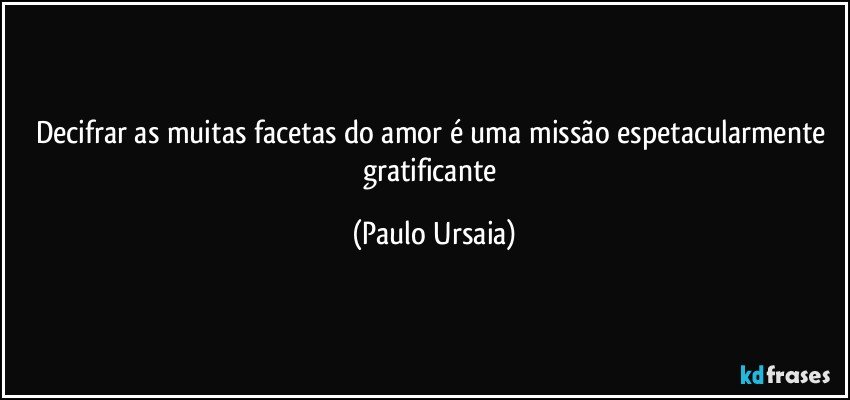 Decifrar as muitas facetas do amor é uma missão espetacularmente gratificante (Paulo Ursaia)